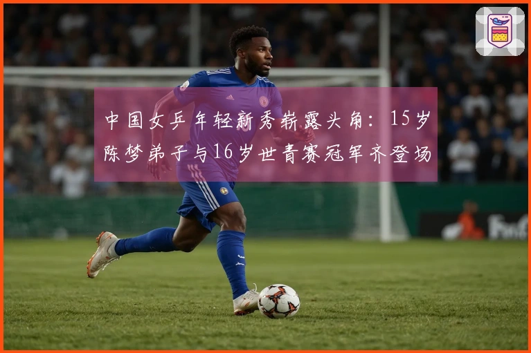 中国女乒年轻新秀崭露头角：15岁陈梦弟子与16岁世青赛冠军齐登场
