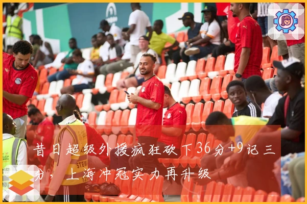 昔日超级外援疯狂砍下36分+9记三分，上海冲冠实力再升级
