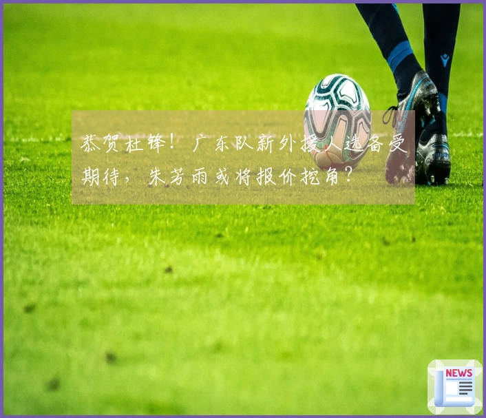 恭贺杜锋！广东队新外援人选备受期待，朱芳雨或将报价挖角？