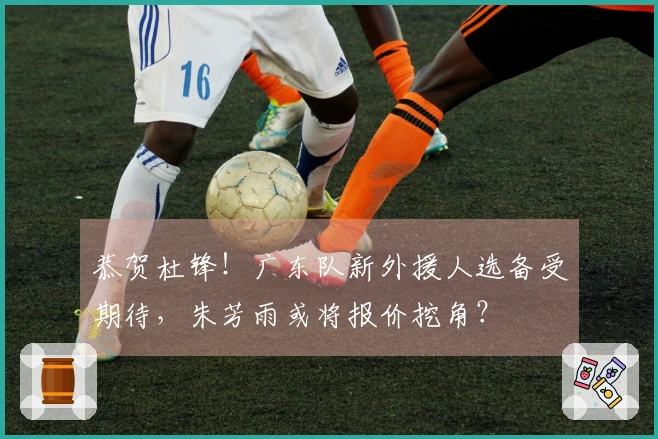 恭贺杜锋！广东队新外援人选备受期待，朱芳雨或将报价挖角？