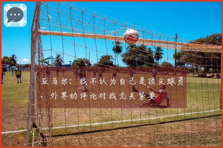 亚马尔：我不认为自己是顶尖球员，外界的评论对我无关紧要