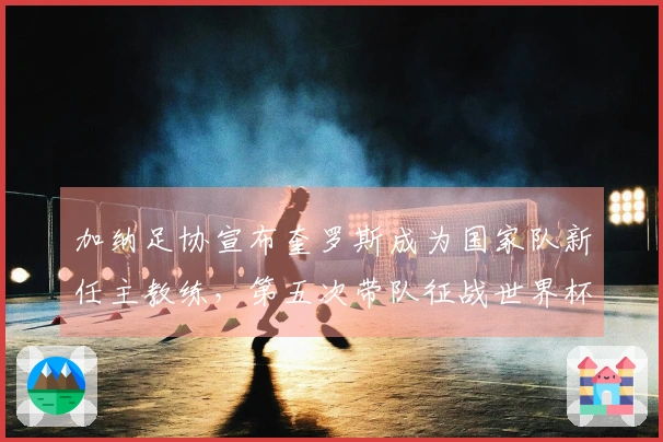 加纳足协宣布奎罗斯成为国家队新任主教练，第五次带队征战世界杯
