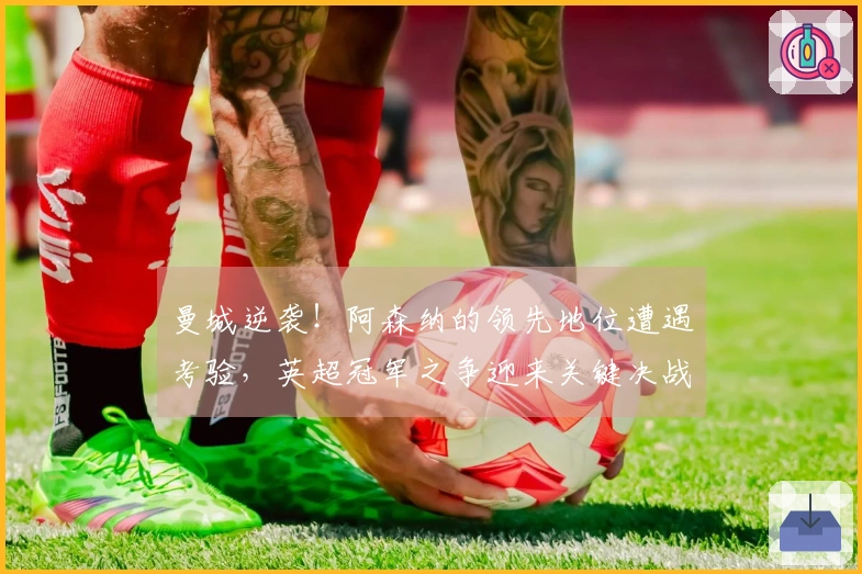 曼城逆袭！阿森纳的领先地位遭遇考验，英超冠军之争迎来关键决战！