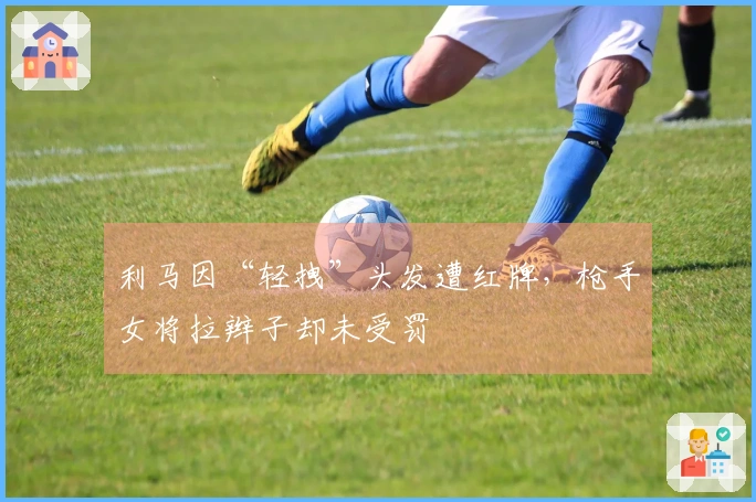 利马因“轻拽”头发遭红牌，枪手女将拉辫子却未受罚