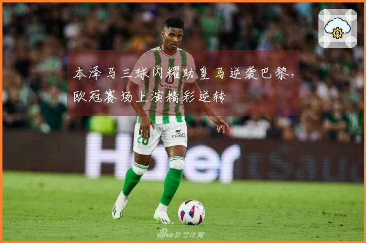 本泽马三球闪耀助皇马逆袭巴黎，欧冠赛场上演精彩逆转