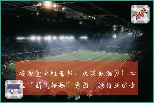 安洗莹全胜而归，欢笑似满月！回应“霸气超越”意图，期待亚运会再续荣光