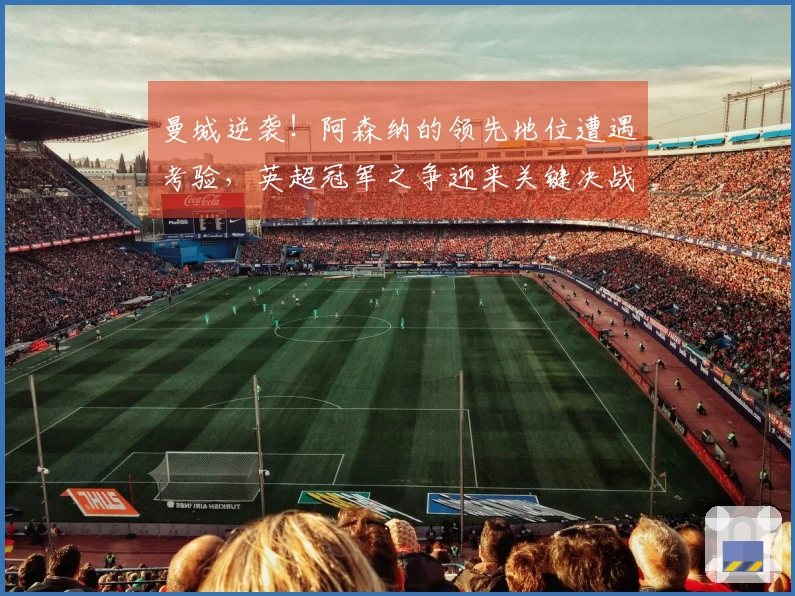 曼城逆袭！阿森纳的领先地位遭遇考验，英超冠军之争迎来关键决战！