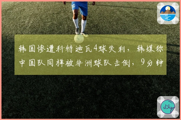 韩国惨遭科特迪瓦4球失利，韩媒称中国队同样被非洲球队击倒，9分钟内失掉两球