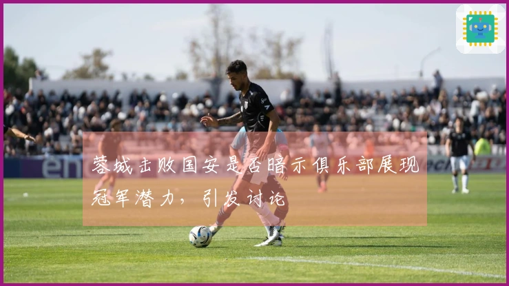 蓉城击败国安是否暗示俱乐部展现冠军潜力，引发讨论