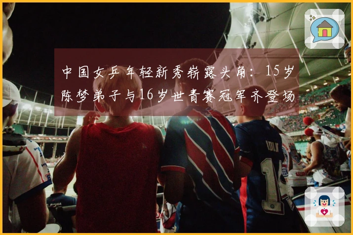 中国女乒年轻新秀崭露头角：15岁陈梦弟子与16岁世青赛冠军齐登场