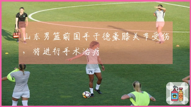 山东男篮前国手于德豪膝关节受伤，将进行手术治疗